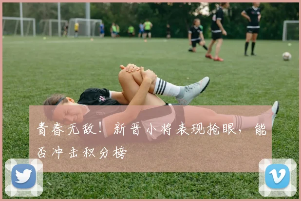 青春无敌！新晋小将表现抢眼，能否冲击积分榜