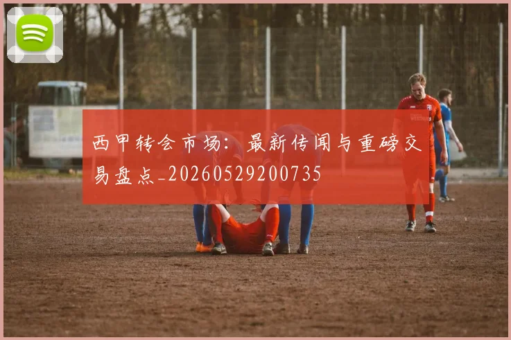 西甲转会市场：最新传闻与重磅交易盘点_20260529200735