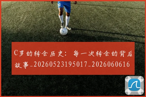 C罗的转会历史：每一次转会的背后故事_20260523195017_20260606165442